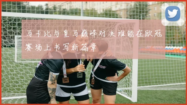马卡比与皇马巅峰对决谁能在欧冠赛场上书写新篇章