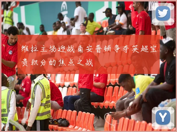 维拉主场迎战南安普顿争夺英超宝贵积分的焦点之战