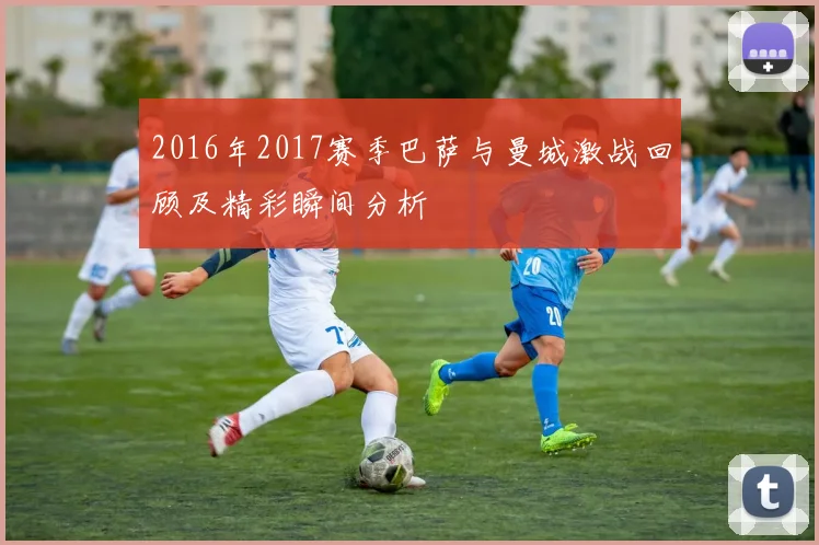 2016年2017赛季巴萨与曼城激战回顾及精彩瞬间分析