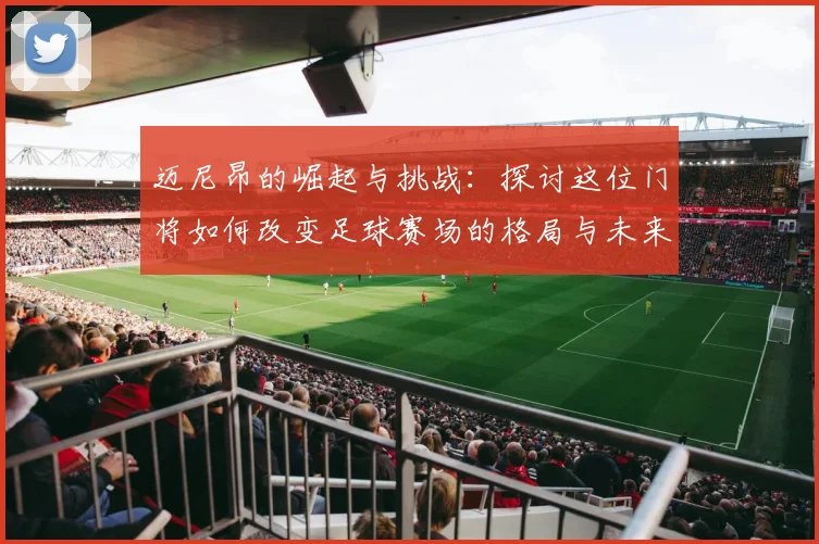 迈尼昂的崛起与挑战：探讨这位门将如何改变足球赛场的格局与未来