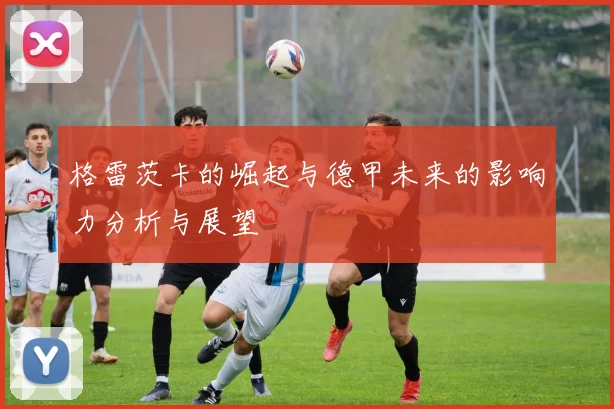 格雷茨卡的崛起与德甲未来的影响力分析与展望