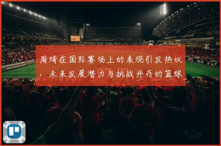 周琦在国际赛场上的表现引发热议，未来发展潜力与挑战并存的篮球之路