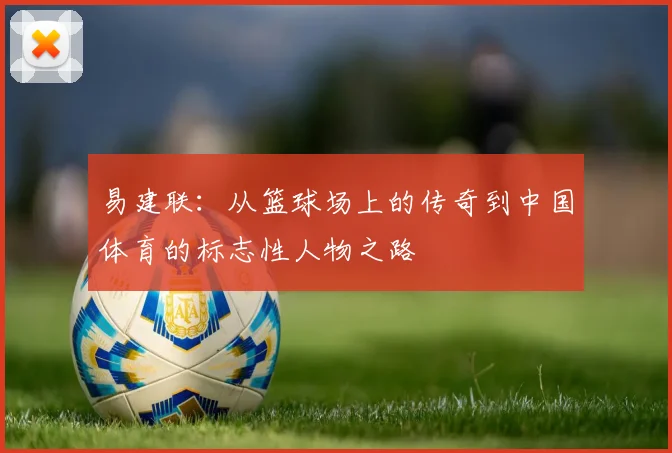 易建联：从篮球场上的传奇到中国体育的标志性人物之路
