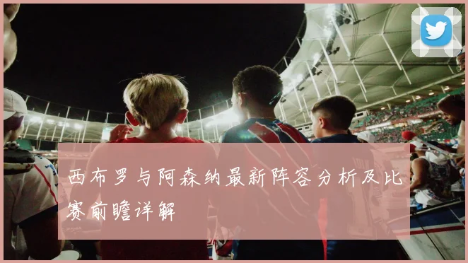 西布罗与阿森纳最新阵容分析及比赛前瞻详解