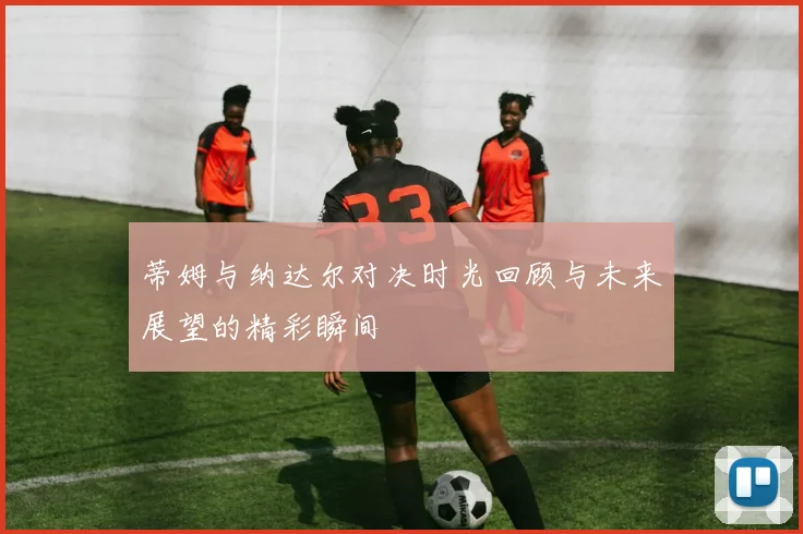 蒂姆与纳达尔对决时光回顾与未来展望的精彩瞬间