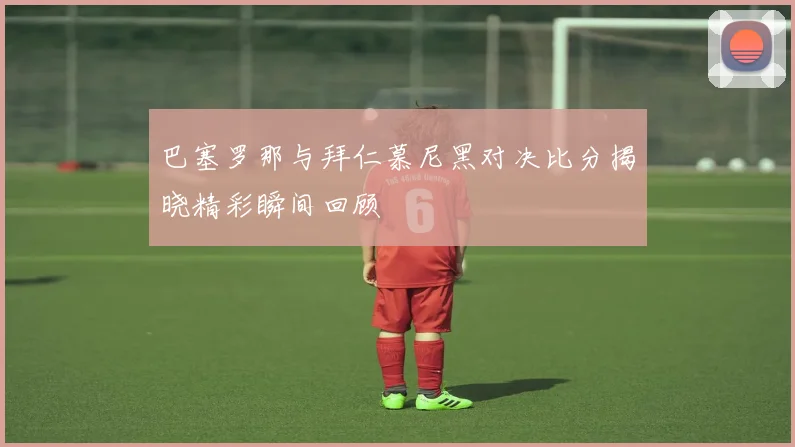 巴塞罗那与拜仁慕尼黑对决比分揭晓精彩瞬间回顾