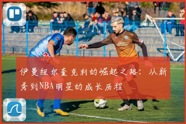 伊曼纽尔奎克利的崛起之路：从新秀到NBA明星的成长历程