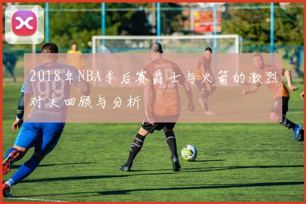 2018年NBA季后赛爵士与火箭的激烈对决回顾与分析
