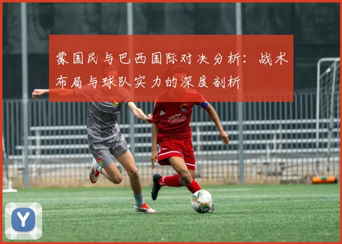 蒙国民与巴西国际对决分析：战术布局与球队实力的深度剖析