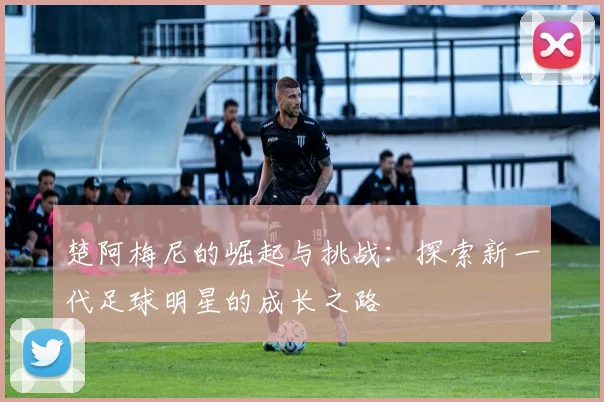 楚阿梅尼的崛起与挑战：探索新一代足球明星的成长之路