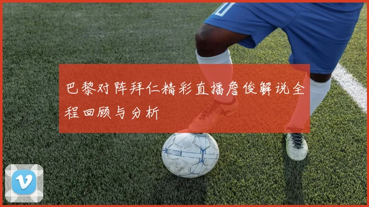 巴黎对阵拜仁精彩直播詹俊解说全程回顾与分析