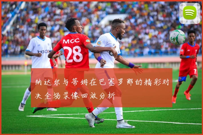 纳达尔与蒂姆在巴塞罗那的精彩对决全场录像回放分析