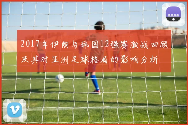2017年伊朗与韩国12强赛激战回顾及其对亚洲足球格局的影响分析