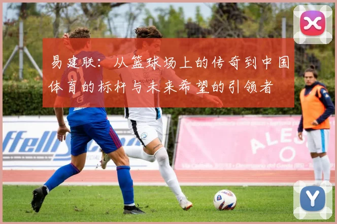 易建联：从篮球场上的传奇到中国体育的标杆与未来希望的引领者