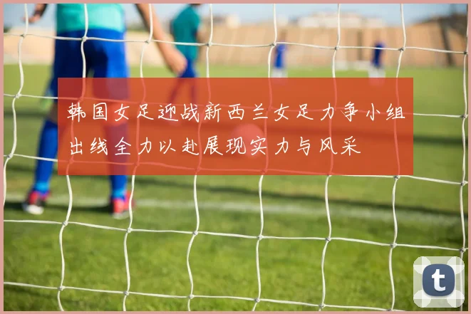 韩国女足迎战新西兰女足力争小组出线全力以赴展现实力与风采