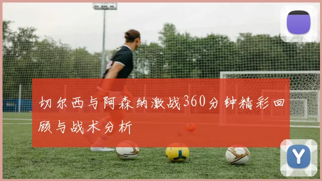 切尔西与阿森纳激战360分钟精彩回顾与战术分析