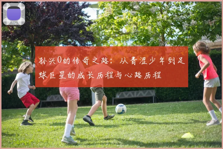 孙兴O的传奇之路：从青涩少年到足球巨星的成长历程与心路历程