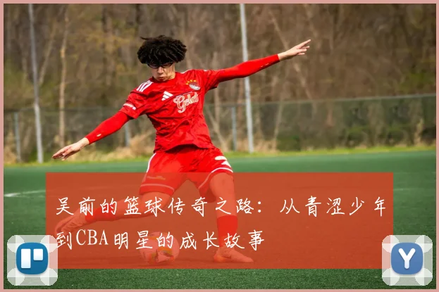 吴前的篮球传奇之路：从青涩少年到CBA明星的成长故事