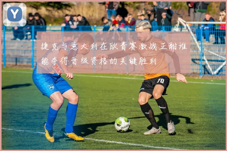 捷克与意大利在欧青赛激战正酣谁能夺得晋级资格的关键胜利